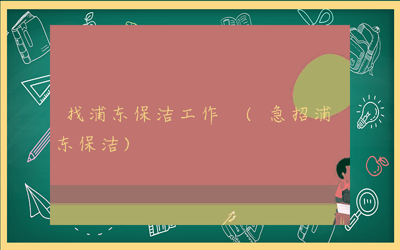 找浦东保洁工作 (急招浦东保洁)